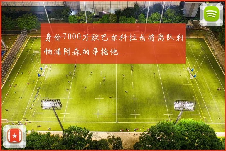 身价7000万欧巴尔科拉或将离队利物浦阿森纳争抢他