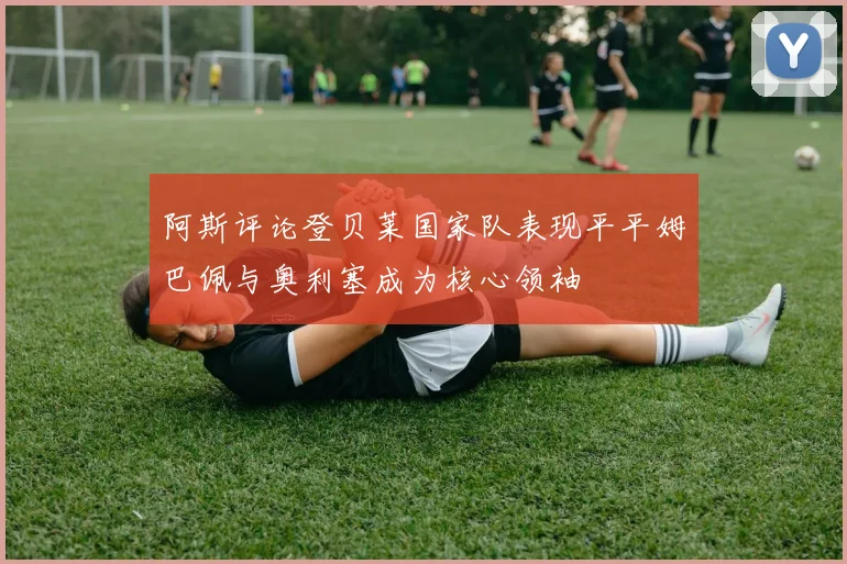 阿斯评论登贝莱国家队表现平平姆巴佩与奥利塞成为核心领袖