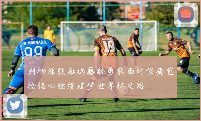 利物浦鼓励远藤航勇敢面对伤痛重拾信心继续追梦世界杯之路
