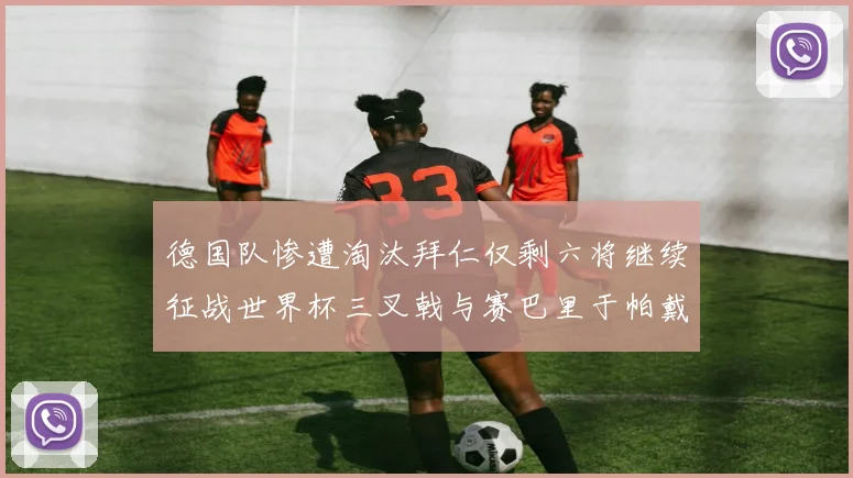 德国队惨遭淘汰拜仁仅剩六将继续征战世界杯三叉戟与赛巴里于帕戴维斯携手出战