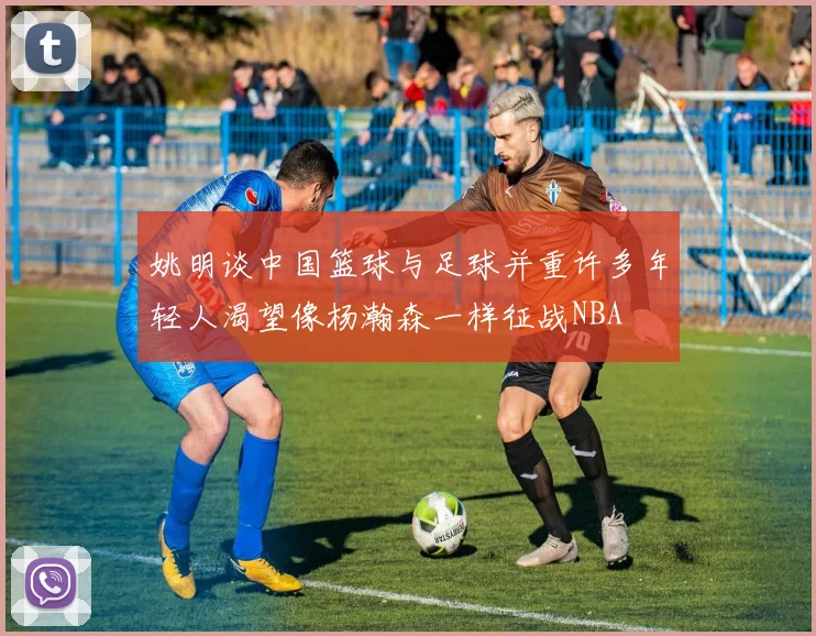 姚明谈中国篮球与足球并重许多年轻人渴望像杨瀚森一样征战NBA
