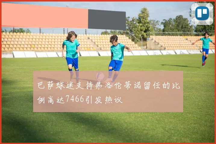 巴萨球迷支持弗洛伦蒂诺留任的比例高达7466引发热议