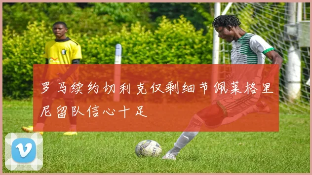 罗马续约切利克仅剩细节佩莱格里尼留队信心十足