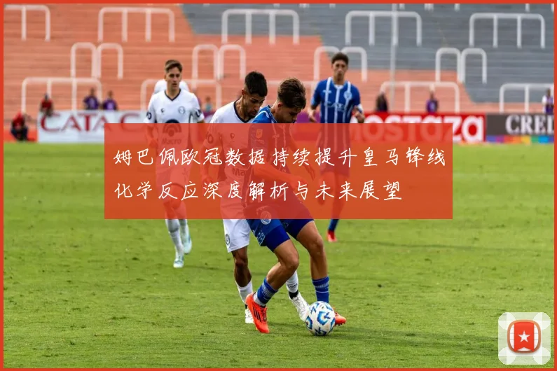 姆巴佩欧冠数据持续提升皇马锋线化学反应深度解析与未来展望