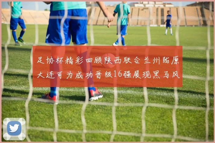 足协杯精彩回顾陕西联合兰州陇原大连可为成功晋级16强展现黑马风采
