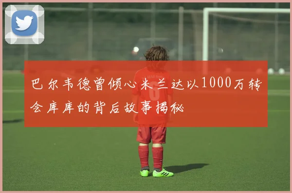 巴尔韦德曾倾心米兰达以1000万转会库库的背后故事揭秘